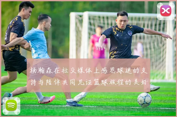 杨瀚森在社交媒体上感恩球迷的支持与陪伴共同见证篮球旅程的美好时刻