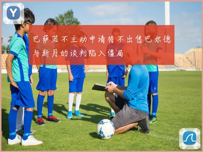 巴萨若不主动申请将不出售巴尔德与新月的谈判陷入僵局
