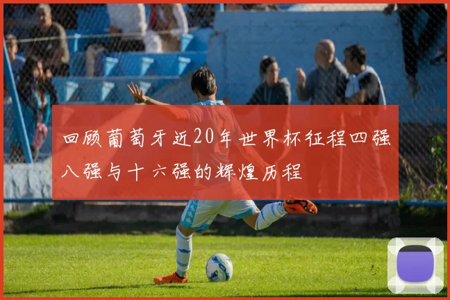 回顾葡萄牙近20年世界杯征程四强八强与十六强的辉煌历程