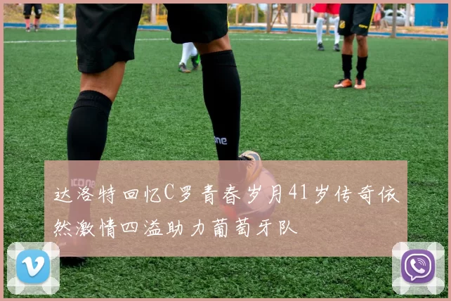 达洛特回忆C罗青春岁月41岁传奇依然激情四溢助力葡萄牙队